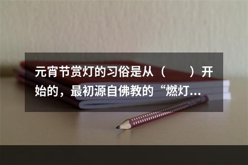 元宵节赏灯的习俗是从（　　）开始的，最初源自佛教的“燃灯礼