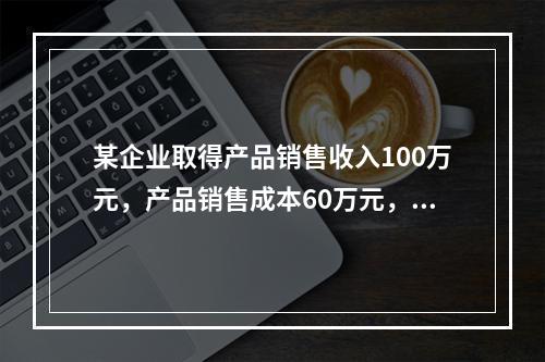 某企业取得产品销售收入100万元，产品销售成本60万元，发生