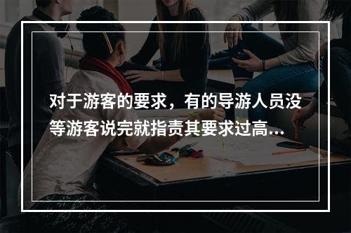 对于游客的要求，有的导游人员没等游客说完就指责其要求过高，