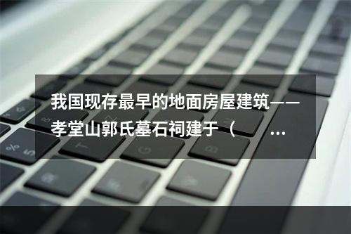 我国现存最早的地面房屋建筑——孝堂山郭氏墓石祠建于（　　）