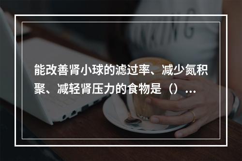 能改善肾小球的滤过率、减少氮积聚、减轻肾压力的食物是（）。