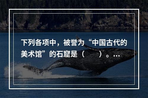 下列各项中，被誉为“中国古代的美术馆”的石窟是（　　）。[