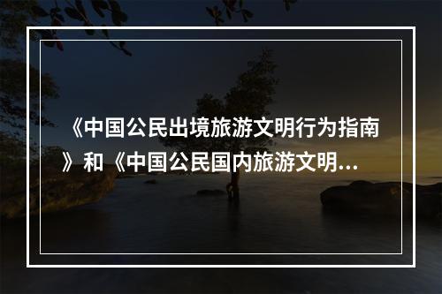 《中国公民出境旅游文明行为指南》和《中国公民国内旅游文明行