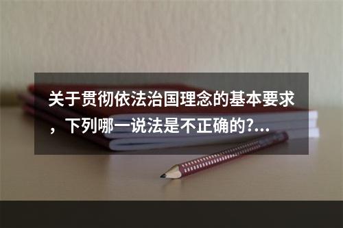 关于贯彻依法治国理念的基本要求，下列哪一说法是不正确的?（