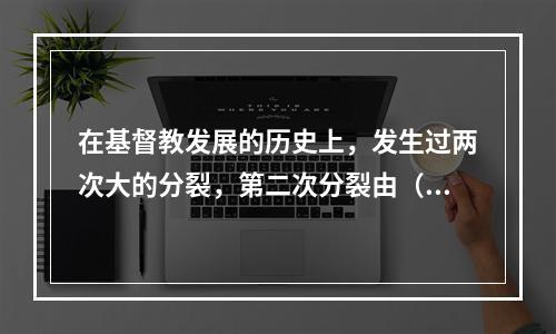 在基督教发展的历史上，发生过两次大的分裂，第二次分裂由（　