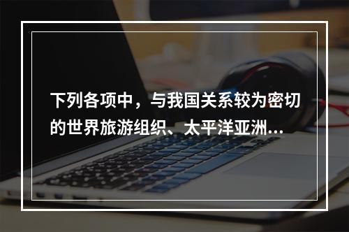 下列各项中，与我国关系较为密切的世界旅游组织、太平洋亚洲旅