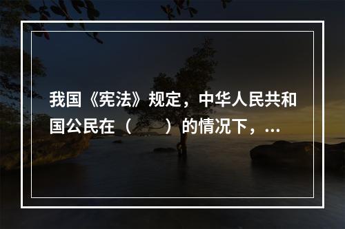 我国《宪法》规定，中华人民共和国公民在（　　）的情况下，有