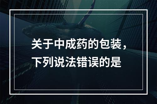 关于中成药的包装，下列说法错误的是