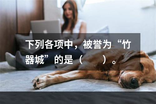 下列各项中，被誉为“竹器城”的是（　　）。