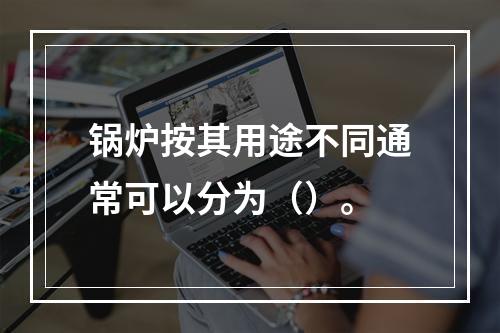 锅炉按其用途不同通常可以分为（）。