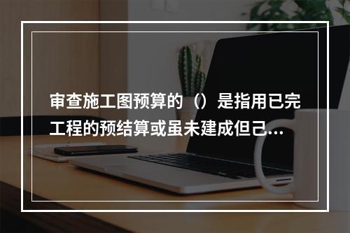 审查施工图预算的（）是指用已完工程的预结算或虽未建成但己审查