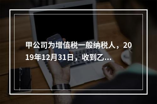 甲公司为增值税一般纳税人，2019年12月31日，收到乙公司