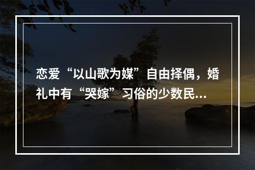 恋爱“以山歌为媒”自由择偶，婚礼中有“哭嫁”习俗的少数民族