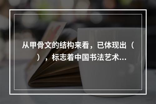 从甲骨文的结构来看，已体现出（　　），标志着中国书法艺术的