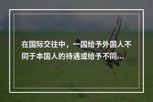 在国际交往中，一国给予外国人不同于本国人的待遇或给予不同国