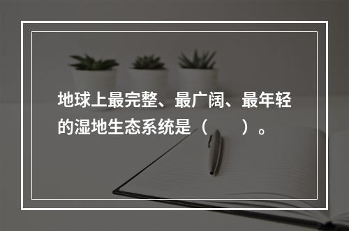 地球上最完整、最广阔、最年轻的湿地生态系统是（　　）。