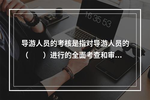 导游人员的考核是指对导游人员的（　　）进行的全面考查和审核