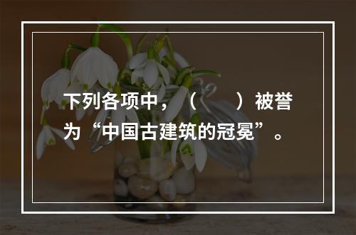 下列各项中，（　　）被誉为“中国古建筑的冠冕”。