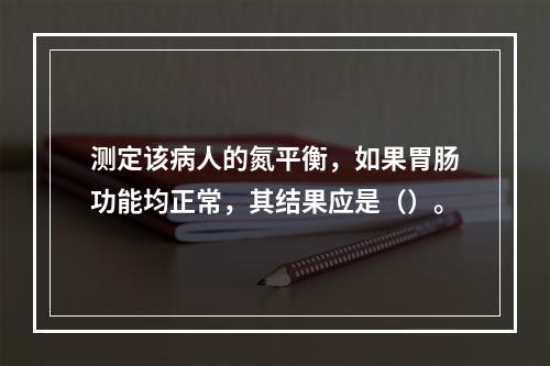 测定该病人的氮平衡，如果胃肠功能均正常，其结果应是（）。