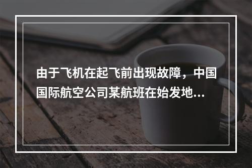 由于飞机在起飞前出现故障，中国国际航空公司某航班在始发地延