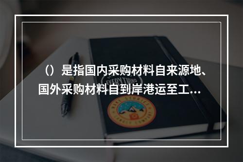 （）是指国内采购材料自来源地、国外采购材料自到岸港运至工地仓