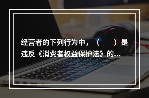 经营者的下列行为中，（　　）是违反《消费者权益保护法》的。