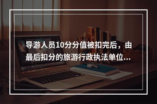 导游人员10分分值被扣完后，由最后扣分的旅游行政执法单位暂