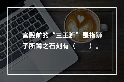 宫殿前的“三王狮”是指狮子所蹲之石刻有（　　）。