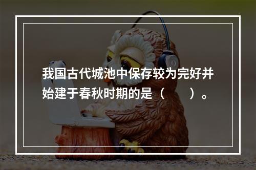 我国古代城池中保存较为完好并始建于春秋时期的是（　　）。