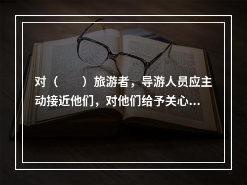 对（　　）旅游者，导游人员应主动接近他们，对他们给予关心体