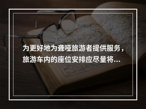 为更好地为聋哑旅游者提供服务，旅游车内的座位安排应尽量将其