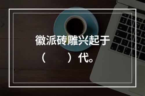 徽派砖雕兴起于（　　）代。