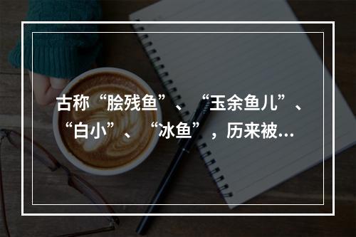 古称“脍残鱼”、“玉余鱼儿”、“白小”、“冰鱼”，历来被称