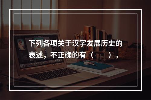 下列各项关于汉字发展历史的表述，不正确的有（　　）。