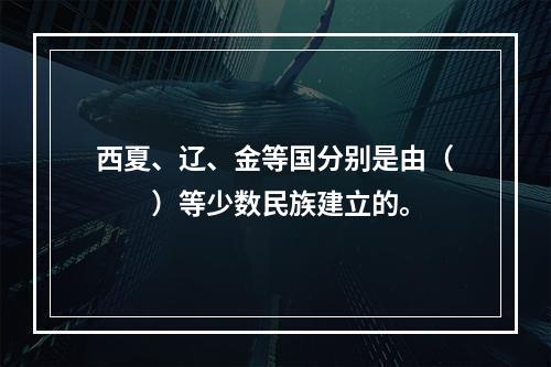 西夏、辽、金等国分别是由（　　）等少数民族建立的。