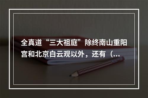 全真道“三大祖庭”除终南山重阳宫和北京白云观以外，还有（　