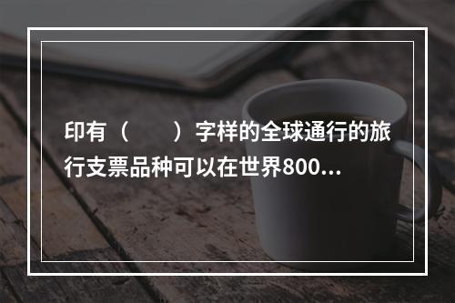 印有（　　）字样的全球通行的旅行支票品种可以在世界800余