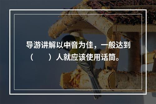 导游讲解以中音为佳，一般达到（　　）人就应该使用话筒。