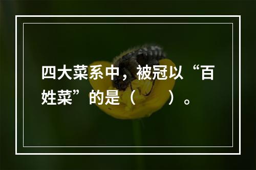 四大菜系中，被冠以“百姓菜”的是（　　）。