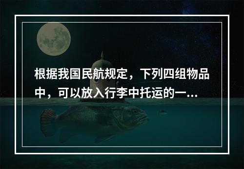 根据我国民航规定，下列四组物品中，可以放入行李中托运的一组