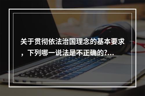 关于贯彻依法治国理念的基本要求，下列哪一说法是不正确的?（