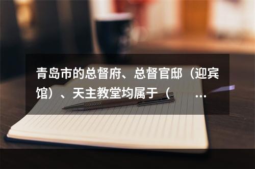 青岛市的总督府、总督官邸（迎宾馆）、天主教堂均属于（　　）