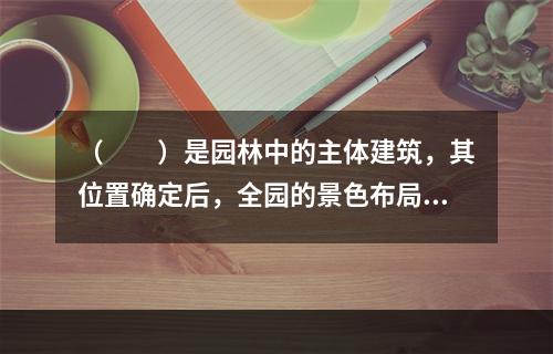 （　　）是园林中的主体建筑，其位置确定后，全园的景色布局才