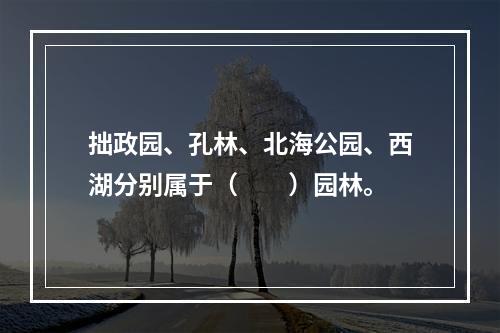 拙政园、孔林、北海公园、西湖分别属于（　　）园林。