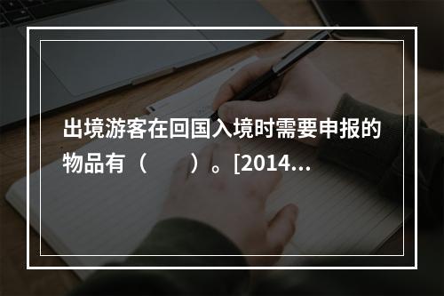 出境游客在回国入境时需要申报的物品有（　　）。[2014年