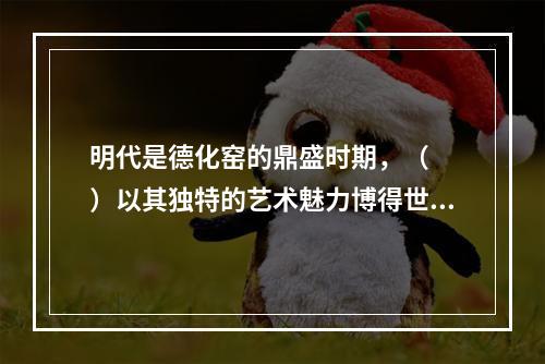 明代是德化窑的鼎盛时期，（　　）以其独特的艺术魅力博得世人