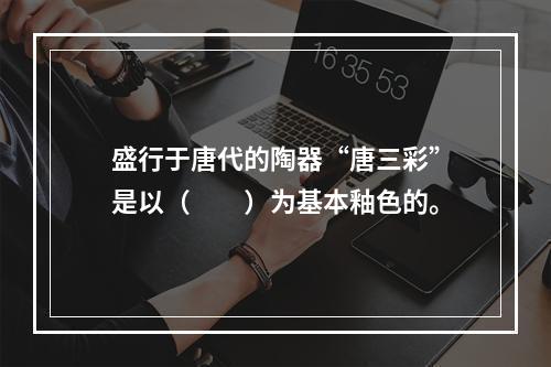 盛行于唐代的陶器“唐三彩”是以（　　）为基本釉色的。