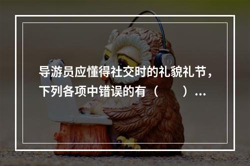 导游员应懂得社交时的礼貌礼节，下列各项中错误的有（　　）。