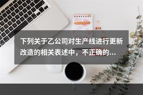 下列关于乙公司对生产线进行更新改造的相关表述中，不正确的是（