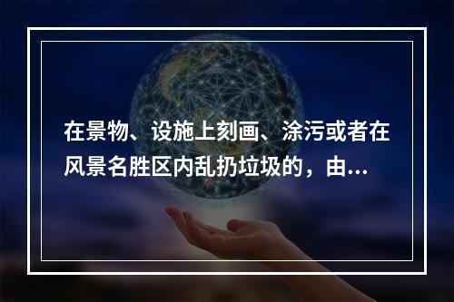 在景物、设施上刻画、涂污或者在风景名胜区内乱扔垃圾的，由风